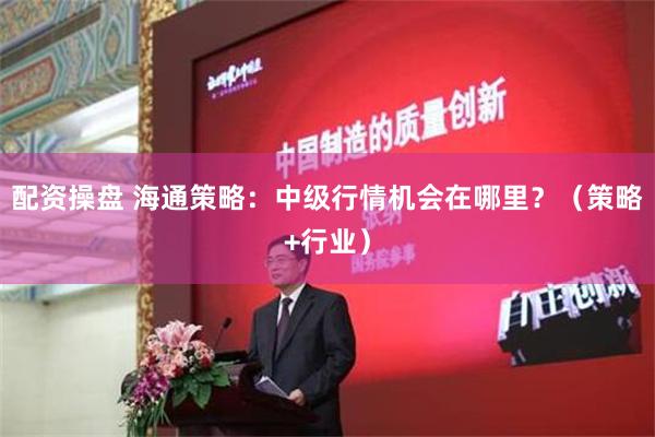 配资操盘 海通策略：中级行情机会在哪里？（策略+行业）