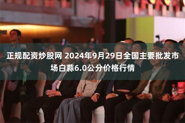 正规配资炒股网 2024年9月29日全国主要批发市场白蒜6.0公分价格行情
