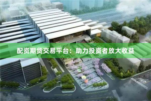 配资期货交易平台：助力投资者放大收益