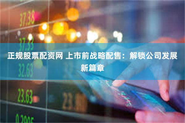 正规股票配资网 上市前战略配售：解锁公司发展新篇章