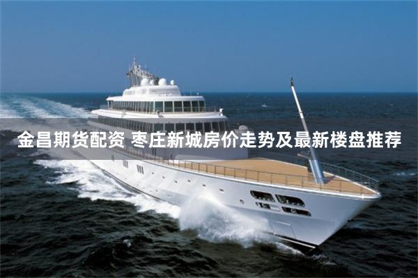 金昌期货配资 枣庄新城房价走势及最新楼盘推荐