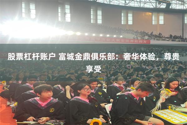股票杠杆账户 富城金鼎俱乐部：奢华体验，尊贵享受