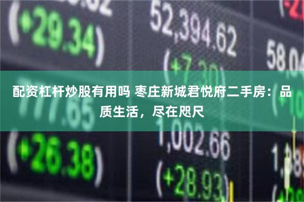 配资杠杆炒股有用吗 枣庄新城君悦府二手房：品质生活，尽在咫尺