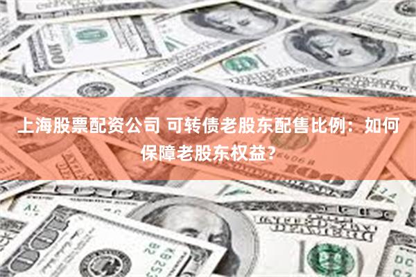 上海股票配资公司 可转债老股东配售比例：如何保障老股东权益？
