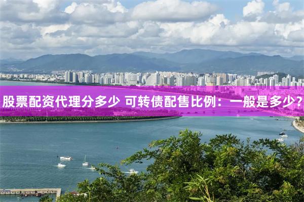 股票配资代理分多少 可转债配售比例：一般是多少？