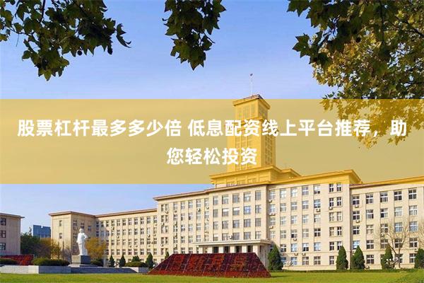 股票杠杆最多多少倍 低息配资线上平台推荐，助您轻松投资