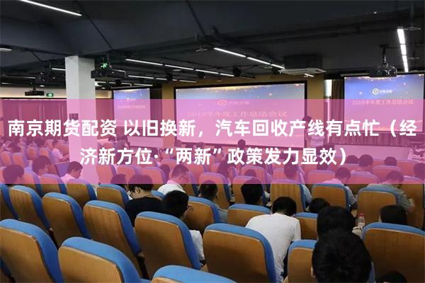 南京期货配资 以旧换新，汽车回收产线有点忙（经济新方位·“两新”政策发力显效）
