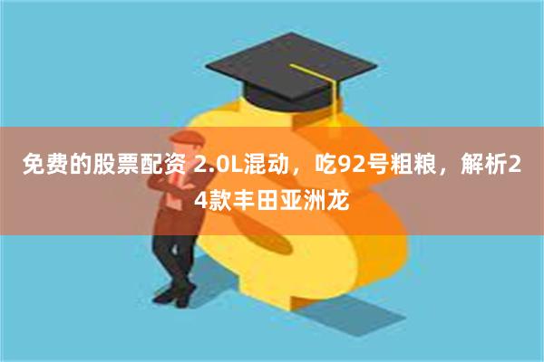 免费的股票配资 2.0L混动，吃92号粗粮，解析24款丰田亚洲龙