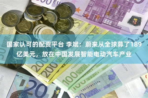 国家认可的配资平台 李斌：蔚来从全球募了189亿美元，放在中国发展智能电动汽车产业