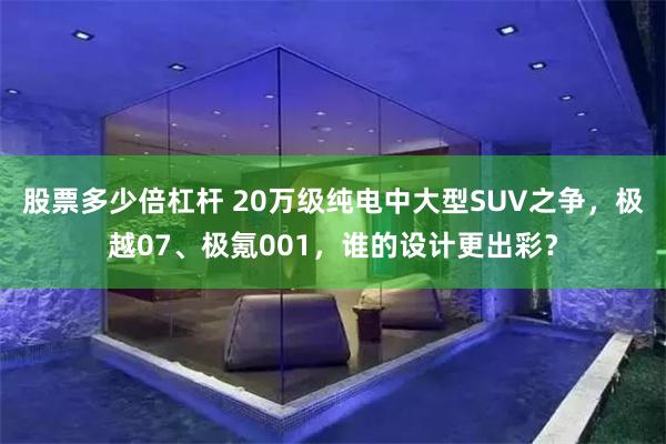 股票多少倍杠杆 20万级纯电中大型SUV之争，极越07、极氪001，谁的设计更出彩？
