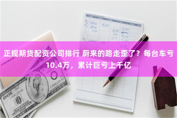 正规期货配资公司排行 蔚来的路走歪了？每台车亏10.4万，累计巨亏上千亿