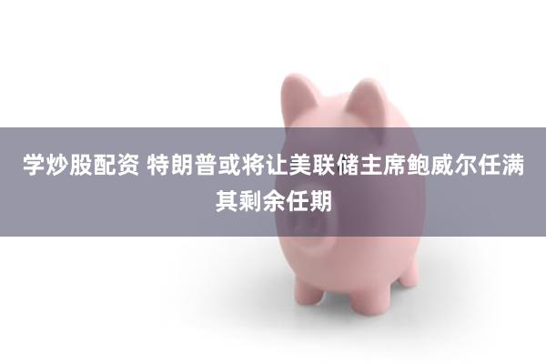 学炒股配资 特朗普或将让美联储主席鲍威尔任满其剩余任期