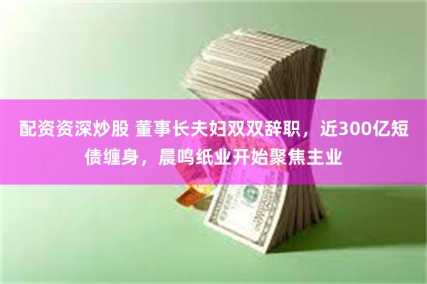 配资资深炒股 董事长夫妇双双辞职，近300亿短债缠身，晨鸣纸业开始聚焦主业