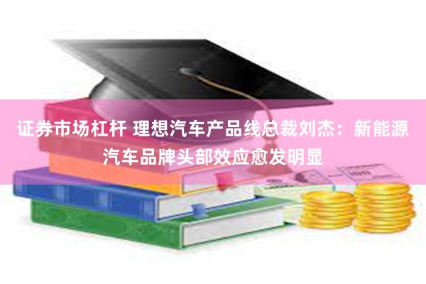 证券市场杠杆 理想汽车产品线总裁刘杰：新能源汽车品牌头部效应愈发明显