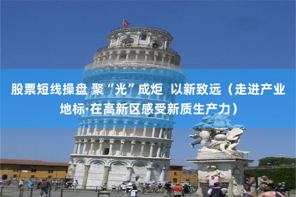 股票短线操盘 聚“光”成炬  以新致远（走进产业地标·在高新区感受新质生产力）