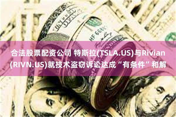 合法股票配资公司 特斯拉(TSLA.US)与Rivian(RIVN.US)就技术盗窃诉讼达成“有条件”和解