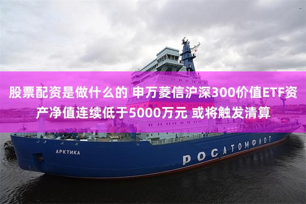 股票配资是做什么的 申万菱信沪深300价值ETF资产净值连续低于5000万元 或将触发清算