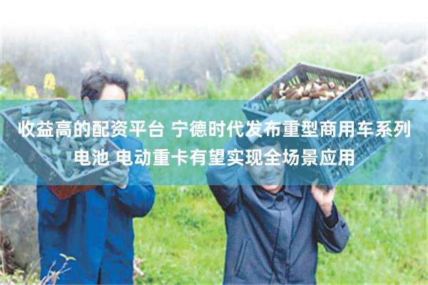 收益高的配资平台 宁德时代发布重型商用车系列电池 电动重卡有望实现全场景应用