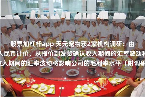 股票加杠杆app 天元宠物获2家机构调研：由于公司成本端主要使用人民币计价，从报价到发货确认收入期间的汇率波动将影响公司的毛利率水平（附调研问答）