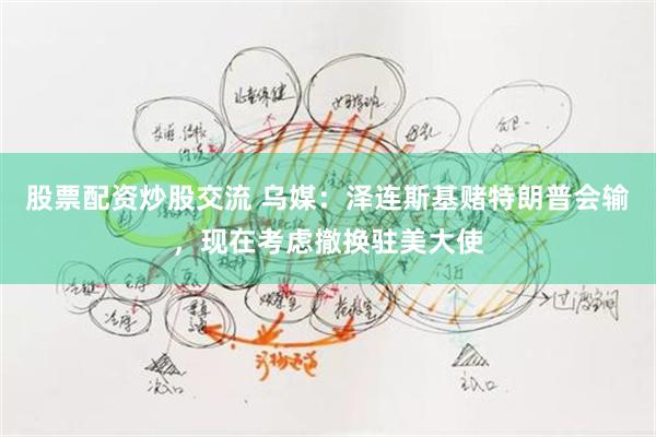 股票配资炒股交流 乌媒：泽连斯基赌特朗普会输，现在考虑撤换驻美大使