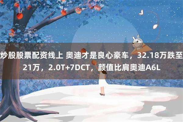 炒股股票配资线上 奥迪才是良心豪车，32.18万跌至21万，2.0T+7DCT，颜值比肩奥迪A6L