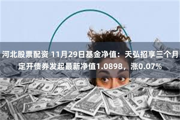 河北股票配资 11月29日基金净值：天弘招享三个月定开债券发起最新净值1.0898，涨0.07%