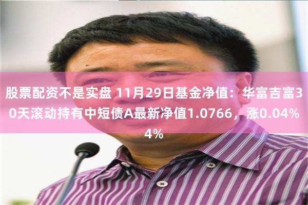 股票配资不是实盘 11月29日基金净值：华富吉富30天滚动持有中短债A最新净值1.0766，涨0.04%