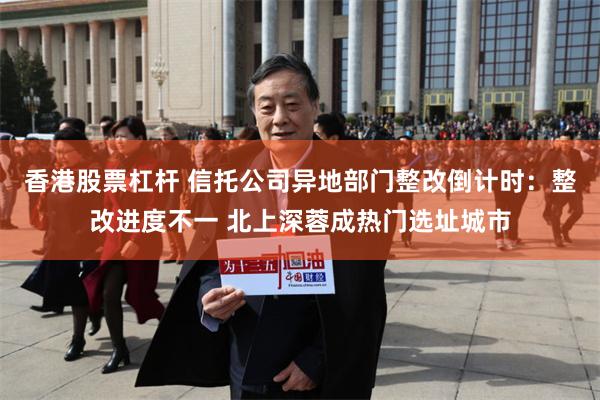 香港股票杠杆 信托公司异地部门整改倒计时：整改进度不一 北上深蓉成热门选址城市