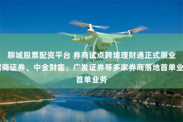 聊城股票配资平台 券商试点跨境理财通正式展业 招商证券、中金财富、广发证券等多家券商落地首单业务