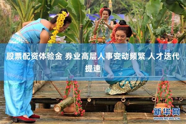 股票配资体验金 券业高层人事变动频繁 人才迭代提速