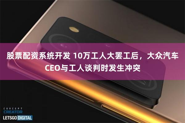 股票配资系统开发 10万工人大罢工后，大众汽车CEO与工人谈判时发生冲突