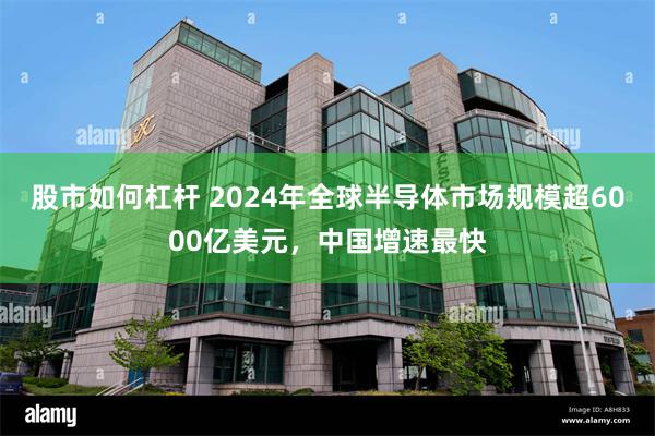 股市如何杠杆 2024年全球半导体市场规模超6000亿美元，中国增速最快
