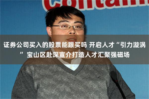 证券公司买入的股票能跟买吗 开启人才“引力漩涡” 宝山区赴深宣介打造人才汇聚强磁场