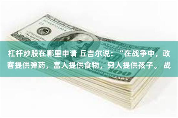 杠杆炒股在哪里申请 丘吉尔说：“在战争中，政客提供弹药，富人提供食物，穷人提供孩子。 战