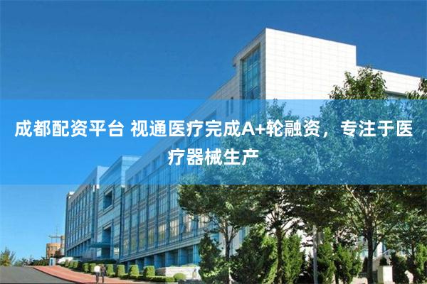 成都配资平台 视通医疗完成A+轮融资，专注于医疗器械生产