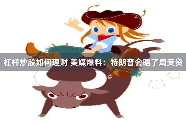 杠杆炒股如何理财 美媒爆料：特朗普会晤了周受资