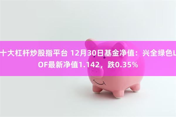 十大杠杆炒股指平台 12月30日基金净值：兴全绿色LOF最新净值1.142，跌0.35%