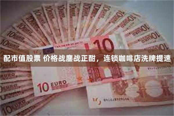 配市值股票 价格战鏖战正酣，连锁咖啡店洗牌提速