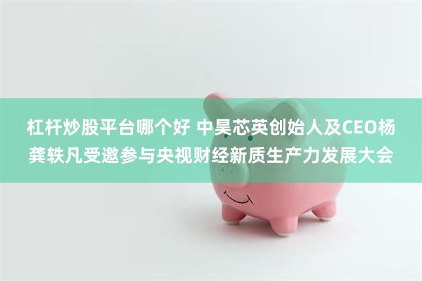 杠杆炒股平台哪个好 中昊芯英创始人及CEO杨龚轶凡受邀参与央视财经新质生产力发展大会