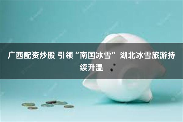 广西配资炒股 引领“南国冰雪” 湖北冰雪旅游持续升温