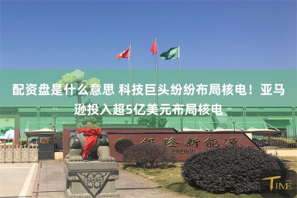 配资盘是什么意思 科技巨头纷纷布局核电！亚马逊投入超5亿美元布局核电