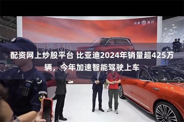 配资网上炒股平台 比亚迪2024年销量超425万辆，今年加速智能驾驶上车