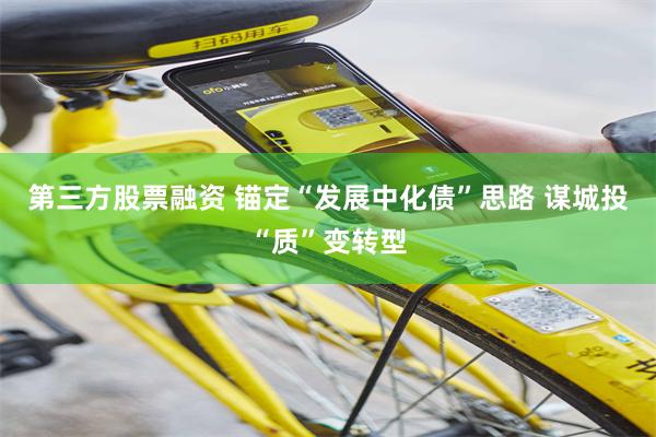 第三方股票融资 锚定“发展中化债”思路 谋城投“质”变转型