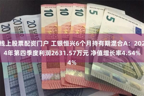 线上股票配资门户 工银恒兴6个月持有期混合A：2024年第四季度利润2631.57万元 净值增长率4.54%