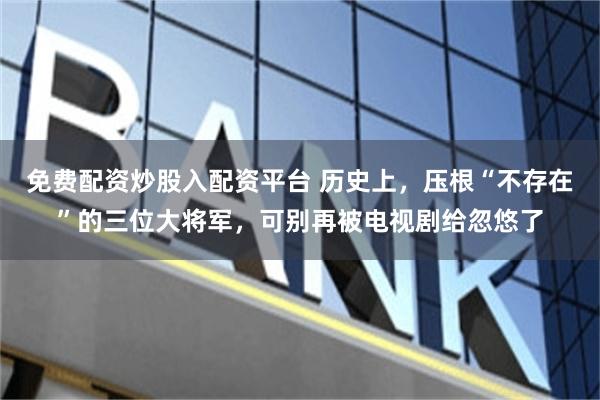 免费配资炒股入配资平台 历史上，压根“不存在”的三位大将军，可别再被电视剧给忽悠了