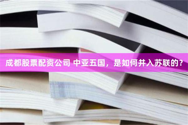 成都股票配资公司 中亚五国，是如何并入苏联的？