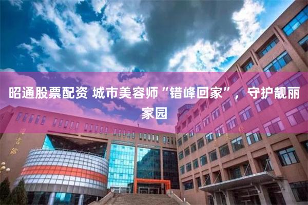 昭通股票配资 城市美容师“错峰回家”，守护靓丽家园
