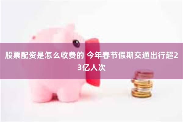 股票配资是怎么收费的 今年春节假期交通出行超23亿人次