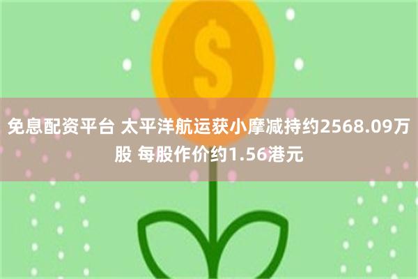 免息配资平台 太平洋航运获小摩减持约2568.09万股 每股作价约1.56港元