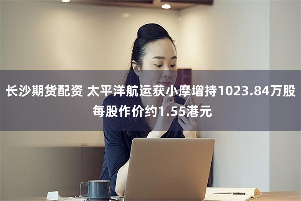 长沙期货配资 太平洋航运获小摩增持1023.84万股 每股作价约1.55港元